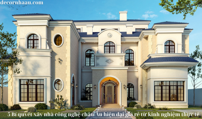 5 Bí quyết xây nhà công nghệ châu Âu hiện đại giá rẻ từ kinh nghiệm thực tế